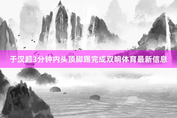 于汉超3分钟内头顶脚踢完成双响体育最新信息