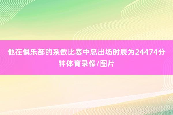 他在俱乐部的系数比赛中总出场时辰为24474分钟体育录像/图片