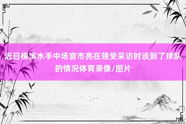 近日横滨水手中场宫市亮在领受采访时谈到了球队的情况体育录像/图片