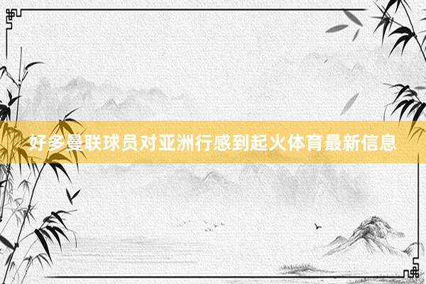 好多曼联球员对亚洲行感到起火体育最新信息