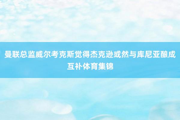 曼联总监威尔考克斯觉得杰克逊或然与库尼亚酿成互补体育集锦
