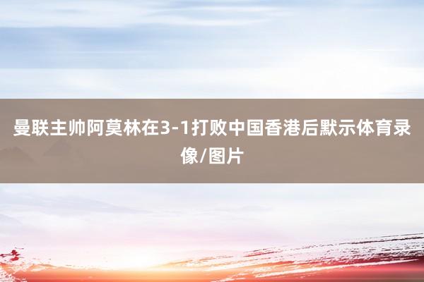 曼联主帅阿莫林在3-1打败中国香港后默示体育录像/图片