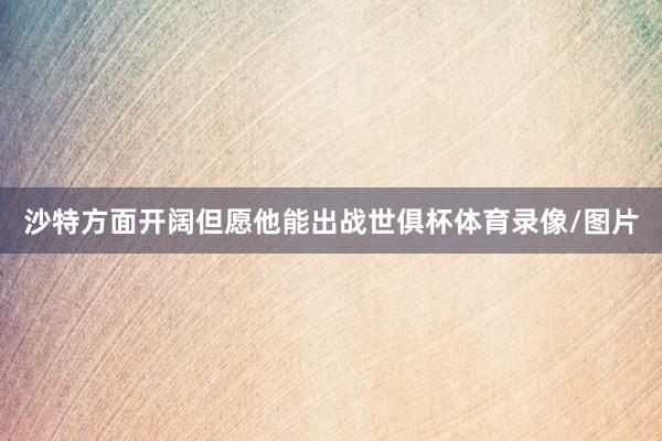 沙特方面开阔但愿他能出战世俱杯体育录像/图片