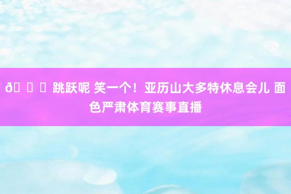 😏跳跃呢 笑一个！亚历山大多特休息会儿 面色严肃体育赛事直播