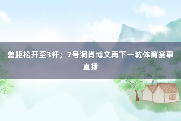 差距松开至3杆;7号洞肖博文再下一城体育赛事直播