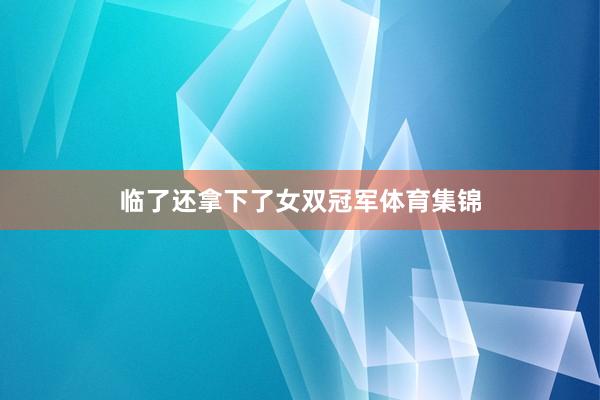 临了还拿下了女双冠军体育集锦