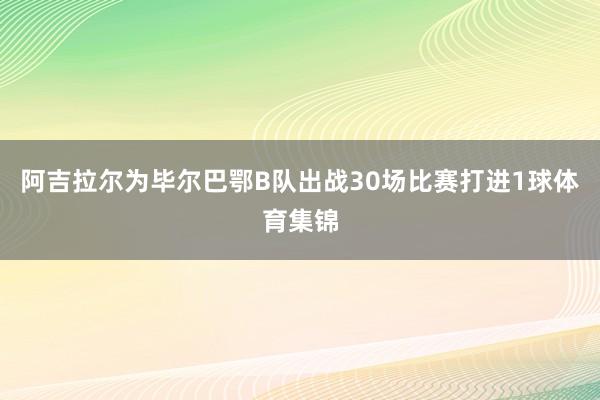 阿吉拉尔为毕尔巴鄂B队出战30场比赛打进1球体育集锦