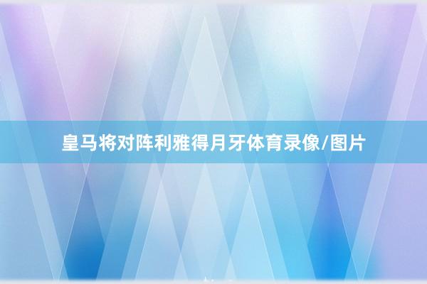 皇马将对阵利雅得月牙体育录像/图片