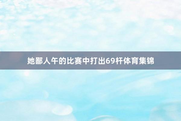 她鄙人午的比赛中打出69杆体育集锦