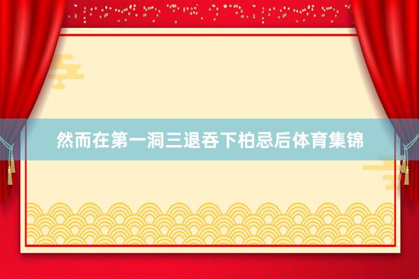 然而在第一洞三退吞下柏忌后体育集锦