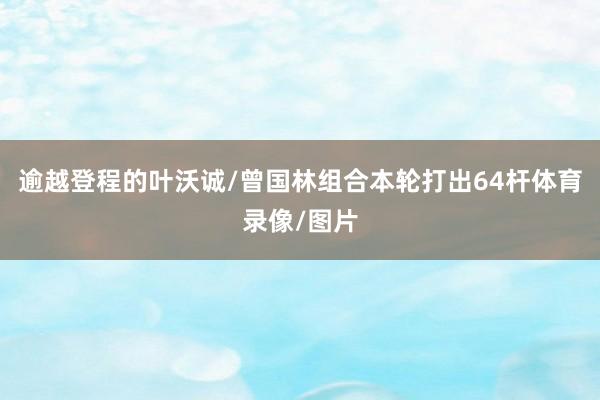 逾越登程的叶沃诚/曾国林组合本轮打出64杆体育录像/图片