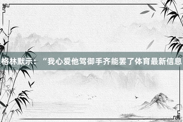 格林默示:“我心爱他驾御手齐能罢了体育最新信息