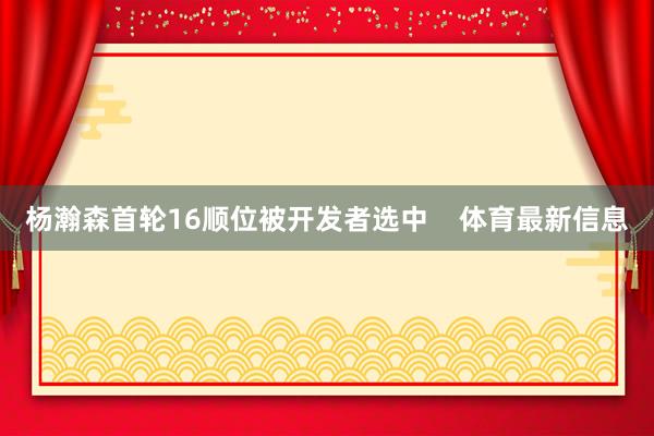 杨瀚森首轮16顺位被开发者选中    体育最新信息