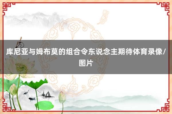 库尼亚与姆布莫的组合令东说念主期待体育录像/图片