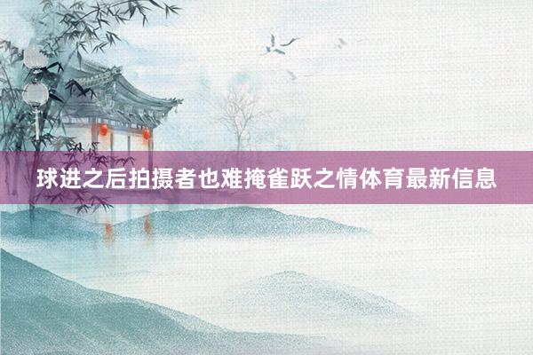 球进之后拍摄者也难掩雀跃之情体育最新信息