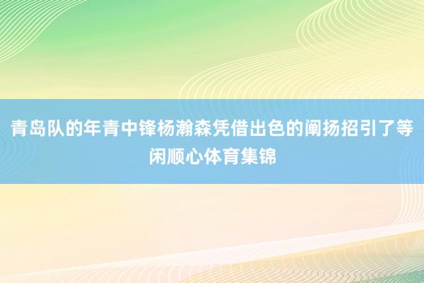 青岛队的年青中锋杨瀚森凭借出色的阐扬招引了等闲顺心体育集锦
