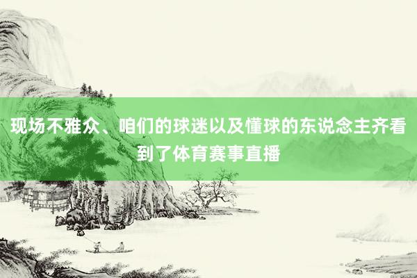 现场不雅众、咱们的球迷以及懂球的东说念主齐看到了体育赛事直播