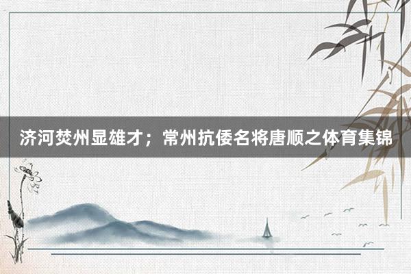 济河焚州显雄才;常州抗倭名将唐顺之体育集锦