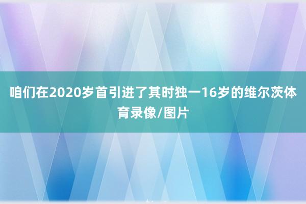 咱们在2020岁首引进了其时独一16岁的维尔茨体育录像/图片