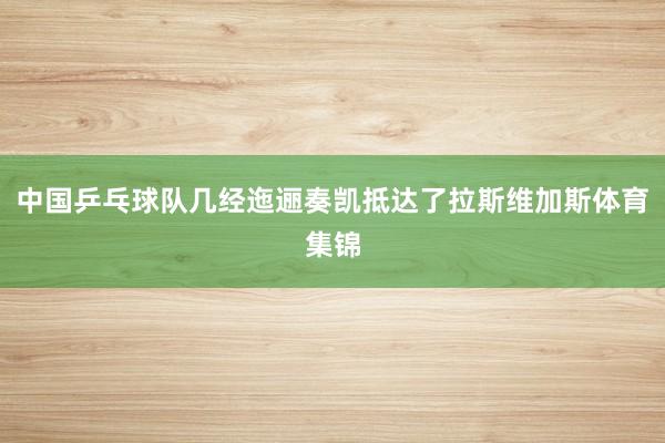 中国乒乓球队几经迤逦奏凯抵达了拉斯维加斯体育集锦