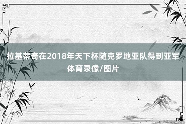 拉基蒂奇在2018年天下杯随克罗地亚队得到亚军体育录像/图片