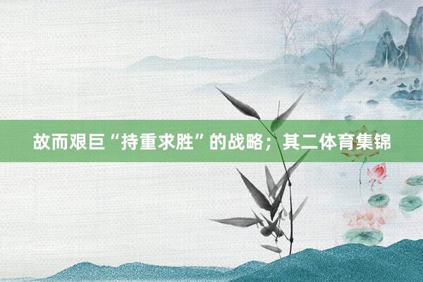 故而艰巨“持重求胜”的战略；其二体育集锦