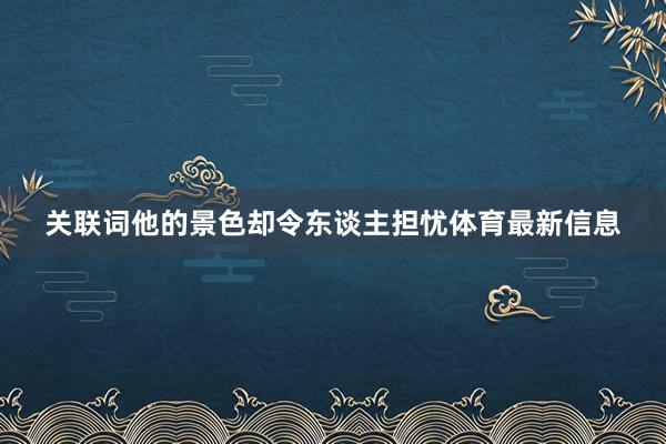 关联词他的景色却令东谈主担忧体育最新信息