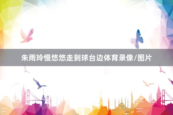 朱雨玲慢悠悠走到球台边体育录像/图片