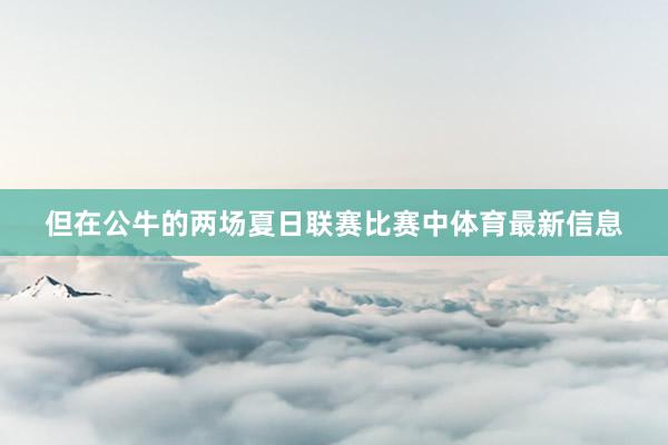 但在公牛的两场夏日联赛比赛中体育最新信息