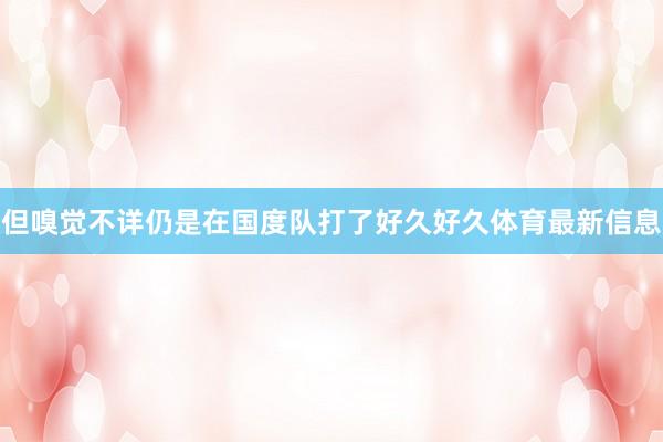 但嗅觉不详仍是在国度队打了好久好久体育最新信息