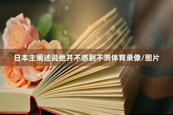 日本主阐述说他并不感到不测体育录像/图片