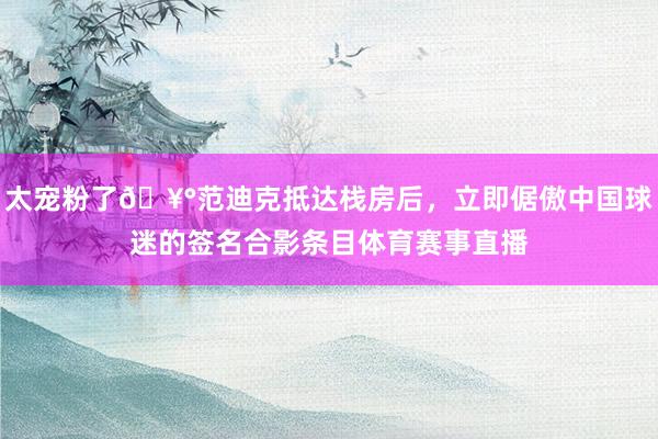 太宠粉了🥰范迪克抵达栈房后，立即倨傲中国球迷的签名合影条目体育赛事直播