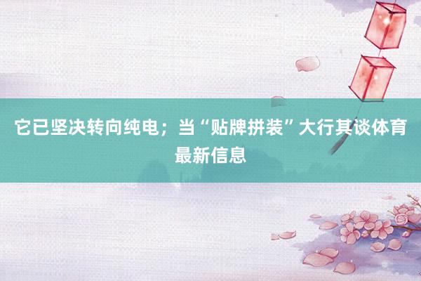 它已坚决转向纯电；当“贴牌拼装”大行其谈体育最新信息
