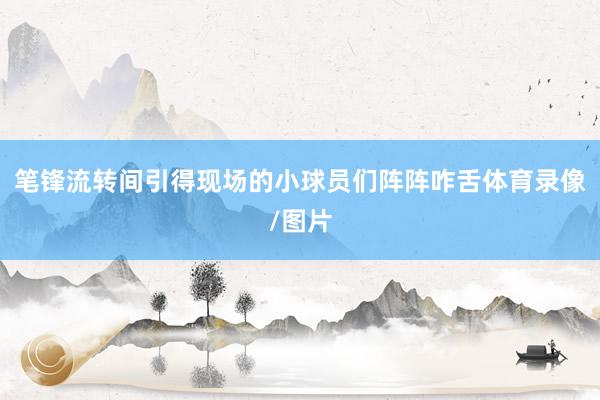 笔锋流转间引得现场的小球员们阵阵咋舌体育录像/图片