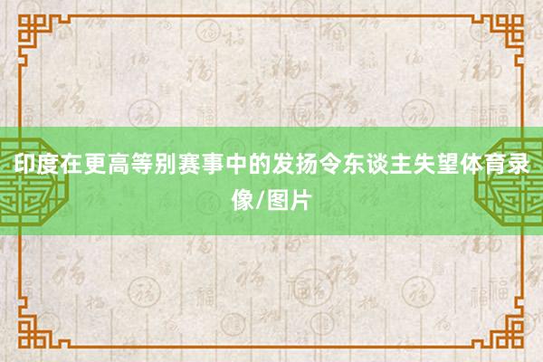 印度在更高等别赛事中的发扬令东谈主失望体育录像/图片