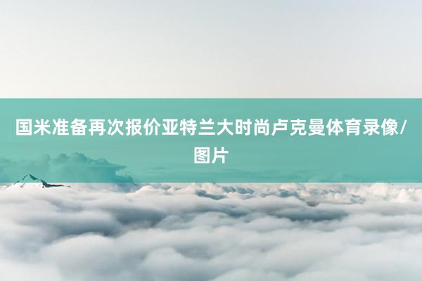 国米准备再次报价亚特兰大时尚卢克曼体育录像/图片