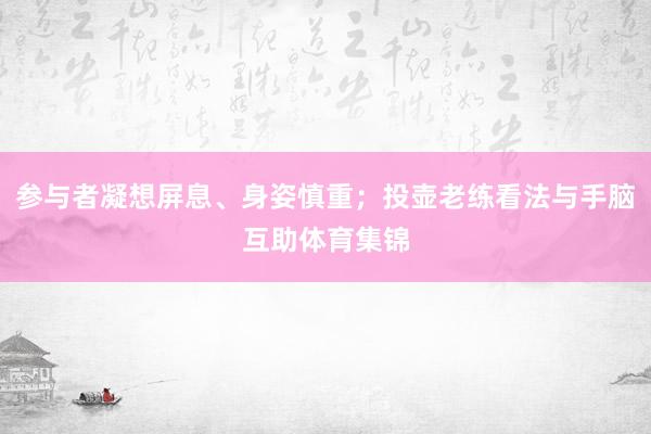 参与者凝想屏息、身姿慎重；投壶老练看法与手脑互助体育集锦