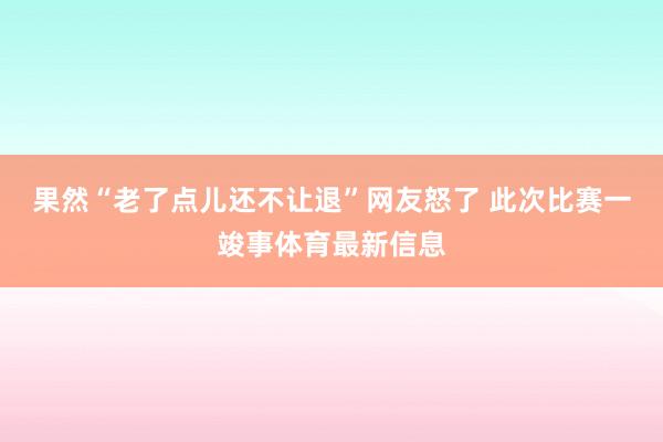 果然“老了点儿还不让退”网友怒了 此次比赛一竣事体育最新信息