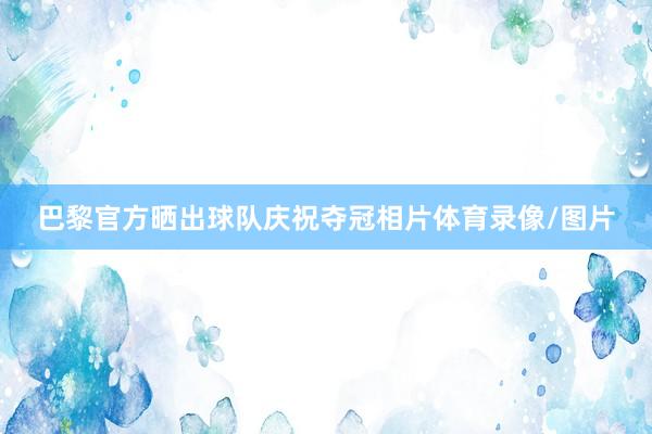 巴黎官方晒出球队庆祝夺冠相片体育录像/图片