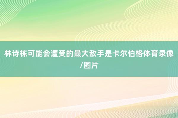 林诗栋可能会遭受的最大敌手是卡尔伯格体育录像/图片