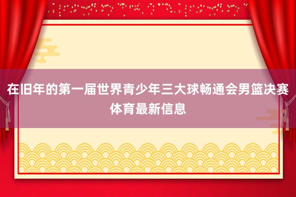 在旧年的第一届世界青少年三大球畅通会男篮决赛体育最新信息