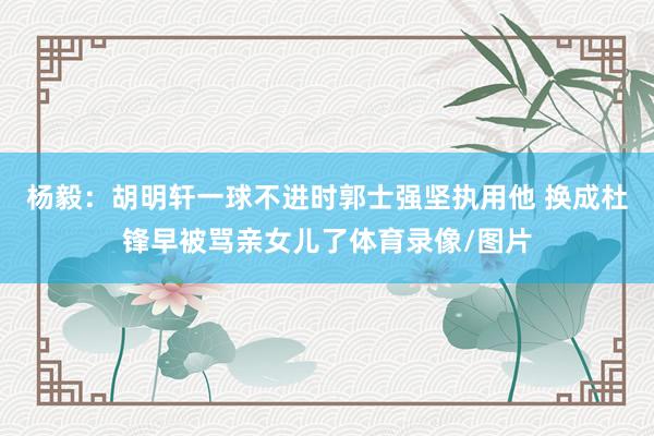 杨毅：胡明轩一球不进时郭士强坚执用他 换成杜锋早被骂亲女儿了体育录像/图片
