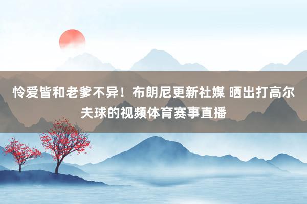怜爱皆和老爹不异！布朗尼更新社媒 晒出打高尔夫球的视频体育赛事直播