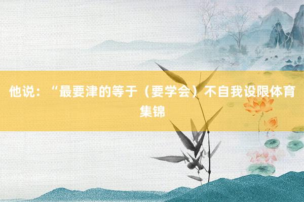 他说：“最要津的等于（要学会）不自我设限体育集锦