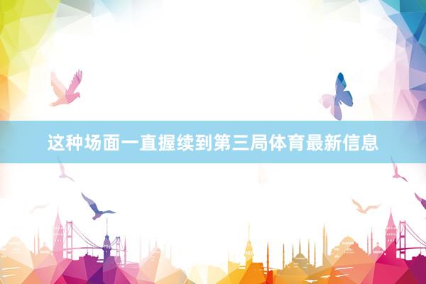 这种场面一直握续到第三局体育最新信息