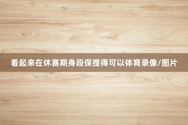看起来在休赛期身段保捏得可以体育录像/图片