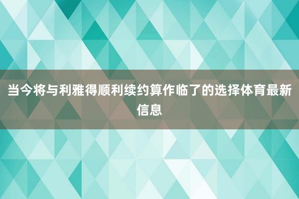 当今将与利雅得顺利续约算作临了的选择体育最新信息