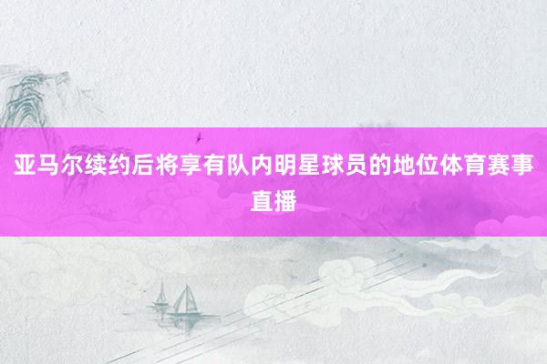 亚马尔续约后将享有队内明星球员的地位体育赛事直播