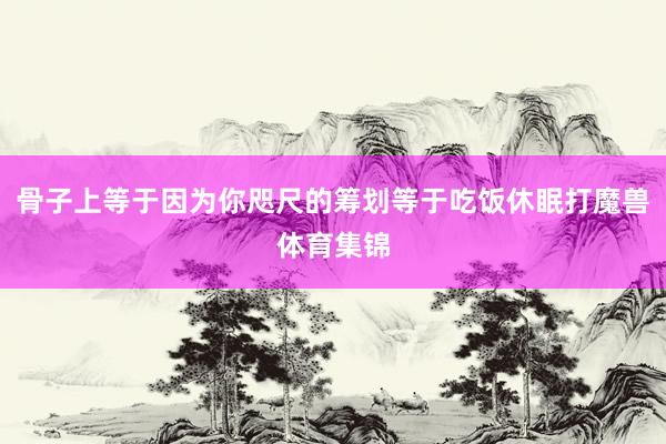 骨子上等于因为你咫尺的筹划等于吃饭休眠打魔兽体育集锦