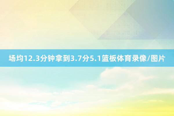 场均12.3分钟拿到3.7分5.1篮板体育录像/图片
